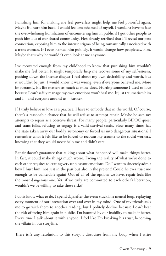 Punishing him for making me feel powerless might help me feel powerful again. Maybe f T hurc him back, 1 would feel less ashamed of myself 1 wouldiit have to face the overwhelming humiliation of encountering him in publi i 1 got other people to push him out of our shared community. He’ already terrified that Il eveal our past  connection, exposing him to the intense stigma of being romanically ssociated with.  a trans woman. If I even named him publicly it would change how people saw him. Maybe thar’s why he wouldn’ even look at me anymore.  P recovered enough from my childhood to know that punishing him wouldn make me feel becter. It might temporally help me recover some of my self-estcem, pushing down the intense disgust 1 feel sbout my own desirability and worth, but  it wouldt be just. 1 would know it was wrong, even if everyone believed me. More importandly, his life matters as much as mine docs. Hurting someone I used to love because I can’esafely manage my own emotions won’t heal me. It just traumatizes him  and I—and everyone around us—further.  IF1 trly beleve in love as a practice, | have to embody that in the world. OF course, there’s a reasonable chance that he will refuse to attempt repair. Maybe he sees my attempes 1o repair as a coercive threat. For many people, particulsly BIPOC. queer and trans folks, refsing to engage is a valid survival cactic. How many times has the stae taken away our bodily autonomy or forced us into dangerous siuations? [ remember what it fel like to be forced to recount my trauma to the social workers, Knowing that they would never help me and didn’ecar.  Repair doesnt guarantee that talking about what happened will make things better In fact, it could make things much worse. Facing the reality of what we’ve done o each other reqites tolerating very unpleasant emotions. Do T want o sincerely admit how 1 hure him, not just in the past but alo in the presene? Could he ever trust me  enough to be vulnerable again? Out of all of the options we have, repair fecls like  the most dangerous one. Yet, if we truly are committed to cach other’s iberation, wouldsit we be willing o take those risks?  Tdon’t know what to do.  spend days afte the event stuck in a mental loop, replaying every moment of our interaction over and ove in my mind. One of my friends asks me to go with them to another reading, but I politely decline because I can’t bear the sisk of facing him again in public. T haunted by our inablity to make ic better Every time [ talk about it with anyone, I feel like I’m breaking his trus, becoming the villain in our storylne.  There isn any resolution 1o this story. T dissociate from my body when T write  Guwen Benaway - 9 